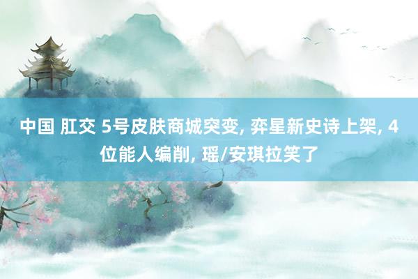 中国 肛交 5号皮肤商城突变， 弈星新史诗上架， 4位能人编削， 瑶/安琪拉笑了