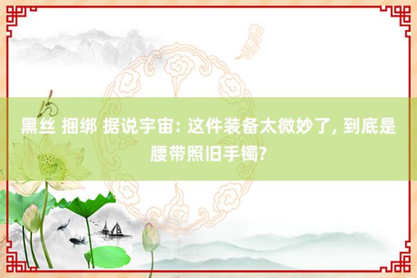 黑丝 捆绑 据说宇宙: 这件装备太微妙了， 到底是腰带照旧手镯?