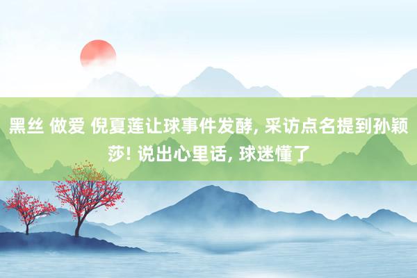 黑丝 做爱 倪夏莲让球事件发酵， 采访点名提到孙颖莎! 说出心里话， 球迷懂了