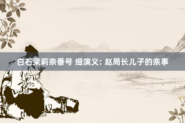 白石茉莉奈番号 细演义: 赵局长儿子的亲事