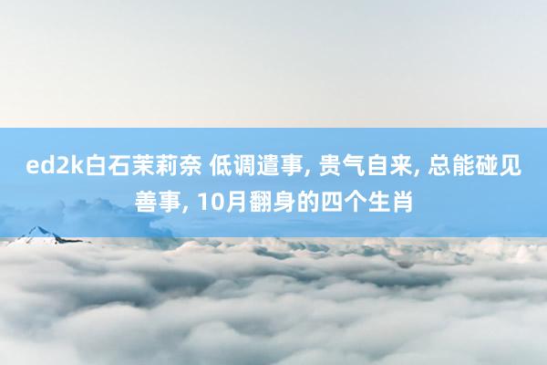 ed2k白石茉莉奈 低调遣事， 贵气自来， 总能碰见善事， 10月翻身的四个生肖