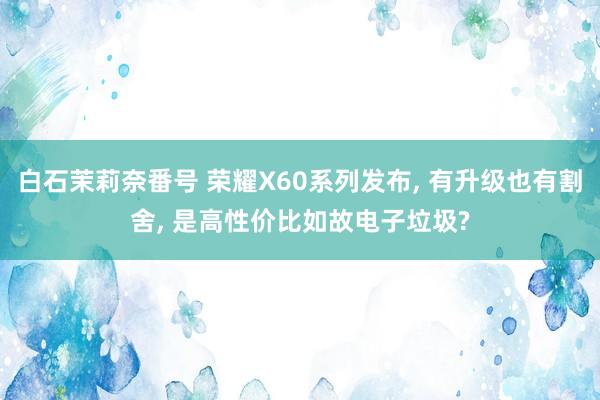 白石茉莉奈番号 荣耀X60系列发布， 有升级也有割舍， 是高性价比如故电子垃圾?