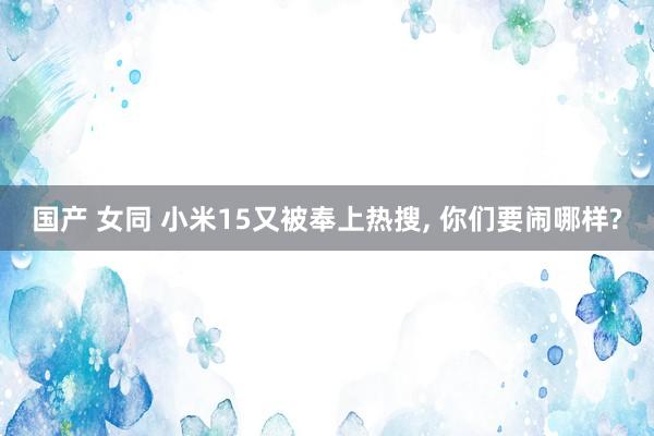 国产 女同 小米15又被奉上热搜， 你们要闹哪样?