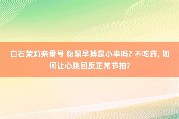 白石茉莉奈番号 腹黑早搏是小事吗? 不吃药， 如何让心跳回反正常节拍?