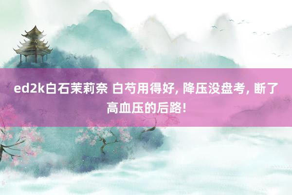 ed2k白石茉莉奈 白芍用得好， 降压没盘考， 断了高血压的后路!