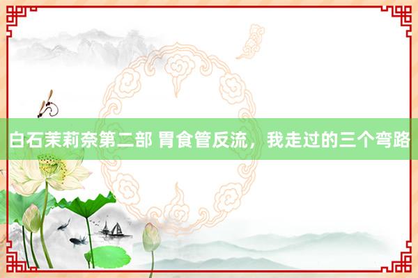 白石茉莉奈第二部 胃食管反流,我走过的三个弯路