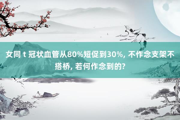 女同 t 冠状血管从80%短促到30%， 不作念支架不搭桥， 若何作念到的?