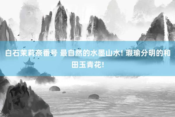 白石茉莉奈番号 最自然的水墨山水! 瑕瑜分明的和田玉青花!