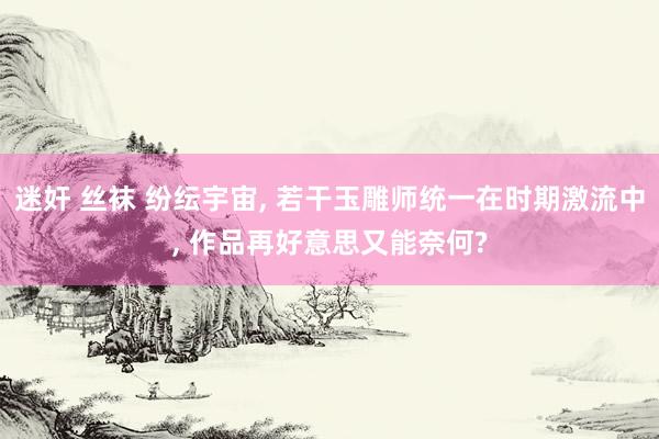 迷奸 丝袜 纷纭宇宙， 若干玉雕师统一在时期激流中， 作品再好意思又能奈何?