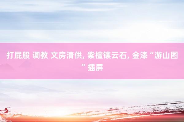 打屁股 调教 文房清供， 紫檀镶云石， 金漆“游山图”插屏