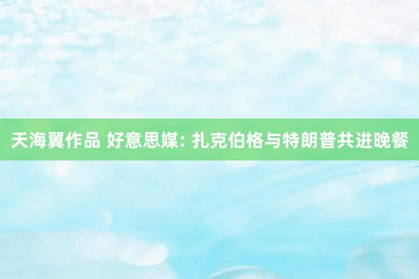 天海翼作品 好意思媒: 扎克伯格与特朗普共进晚餐