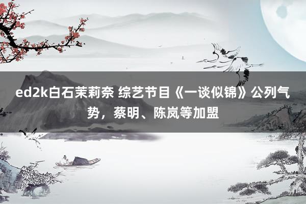 ed2k白石茉莉奈 综艺节目《一谈似锦》公列气势，蔡明、陈岚等加盟