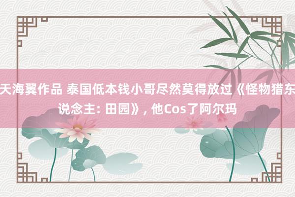 天海翼作品 泰国低本钱小哥尽然莫得放过《怪物猎东说念主: 田园》， 他Cos了阿尔玛