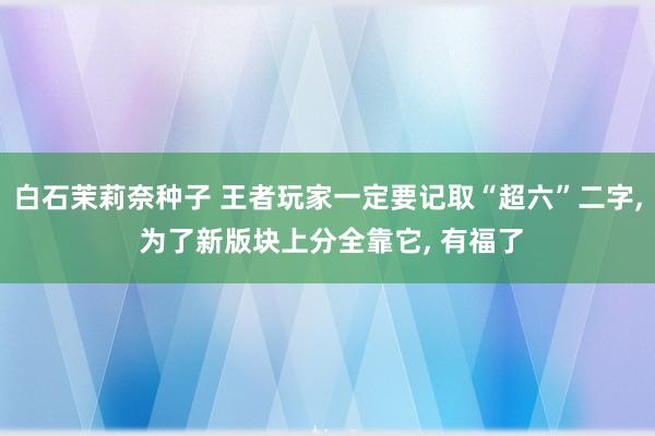 白石茉莉奈种子 王者玩家一定要记取“超六”二字， 为了新版块上分全靠它， 有福了