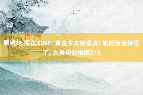 眼镜妹 探花 DNF: 黄金乡太始适度! 旭旭宝宝转运了， 大号毕业程度2/5