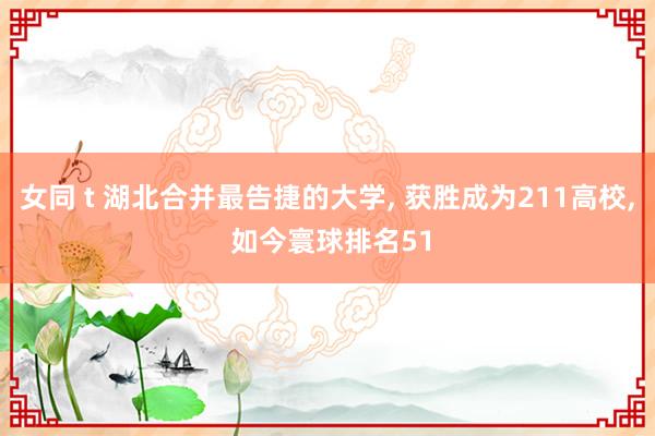 女同 t 湖北合并最告捷的大学， 获胜成为211高校， 如今寰球排名51