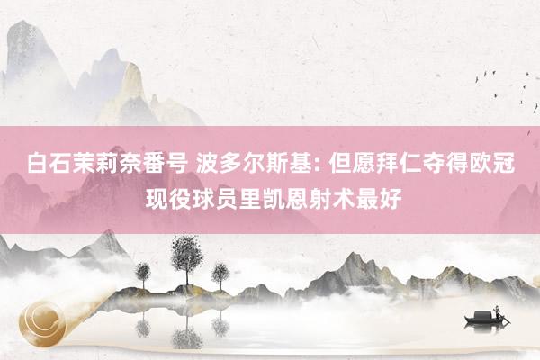 白石茉莉奈番号 波多尔斯基: 但愿拜仁夺得欧冠 现役球员里凯恩射术最好