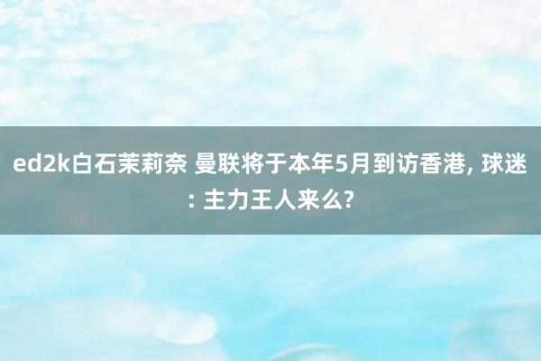 ed2k白石茉莉奈 曼联将于本年5月到访香港， 球迷: 主力王人来么?