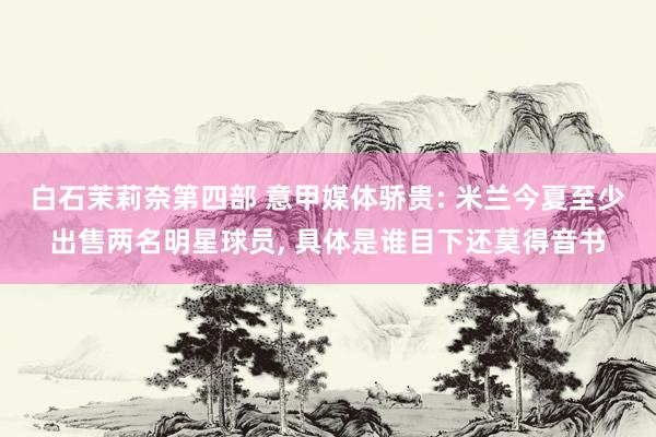 白石茉莉奈第四部 意甲媒体骄贵: 米兰今夏至少出售两名明星球员， 具体是谁目下还莫得音书