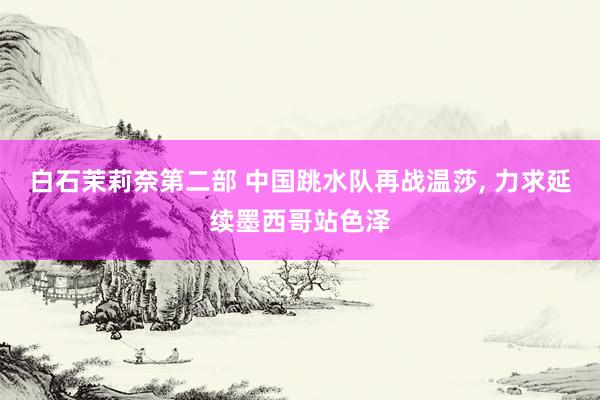 白石茉莉奈第二部 中国跳水队再战温莎， 力求延续墨西哥站色泽
