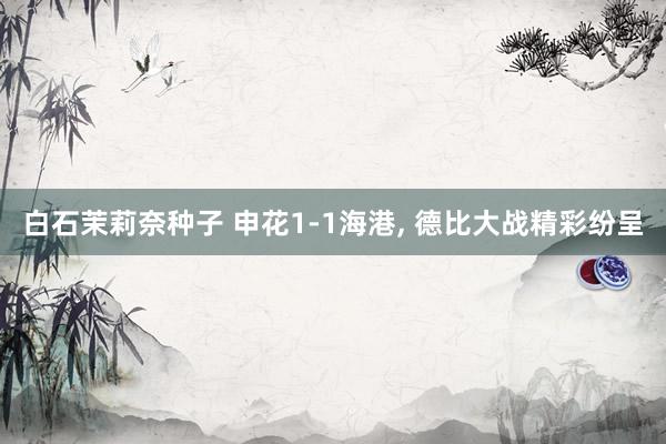 白石茉莉奈种子 申花1-1海港， 德比大战精彩纷呈