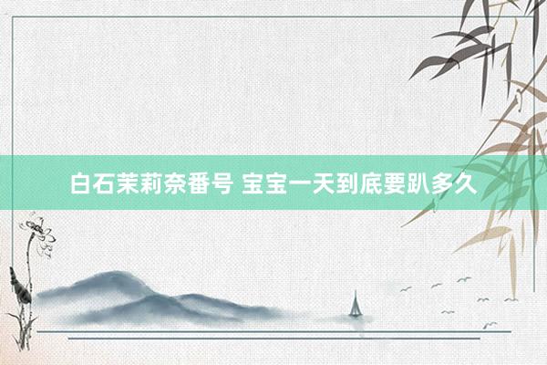 白石茉莉奈番号 宝宝一天到底要趴多久