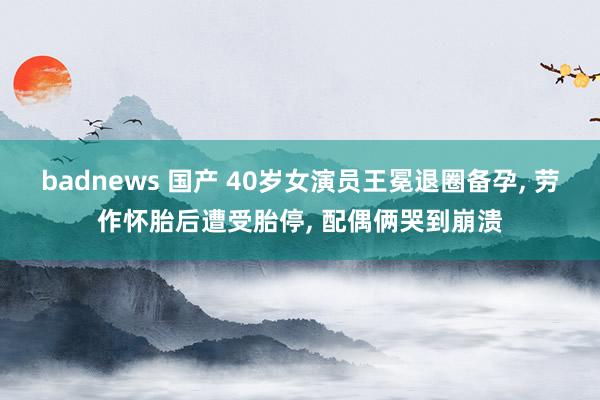 badnews 国产 40岁女演员王冕退圈备孕， 劳作怀胎后遭受胎停， 配偶俩哭到崩溃