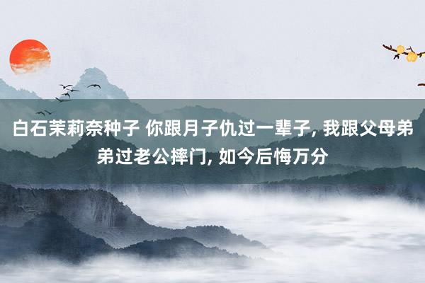 白石茉莉奈种子 你跟月子仇过一辈子， 我跟父母弟弟过老公摔门， 如今后悔万分