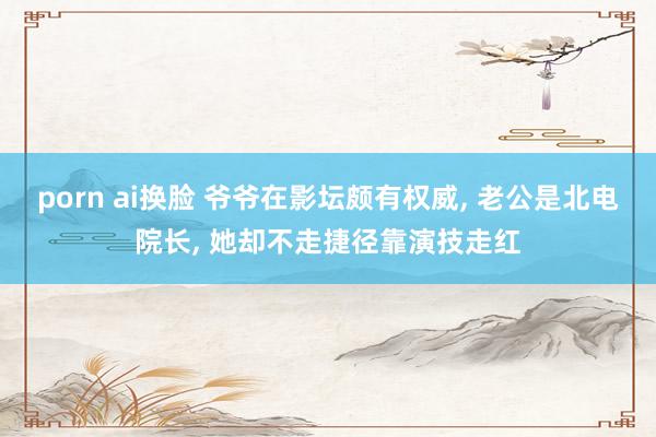 porn ai换脸 爷爷在影坛颇有权威， 老公是北电院长， 她却不走捷径靠演技走红