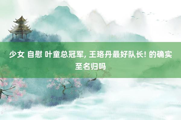 少女 自慰 叶童总冠军， 王珞丹最好队长! 的确实至名归吗