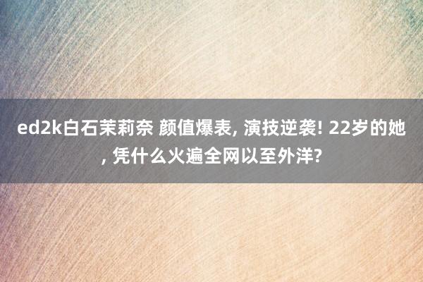 ed2k白石茉莉奈 颜值爆表， 演技逆袭! 22岁的她， 凭什么火遍全网以至外洋?