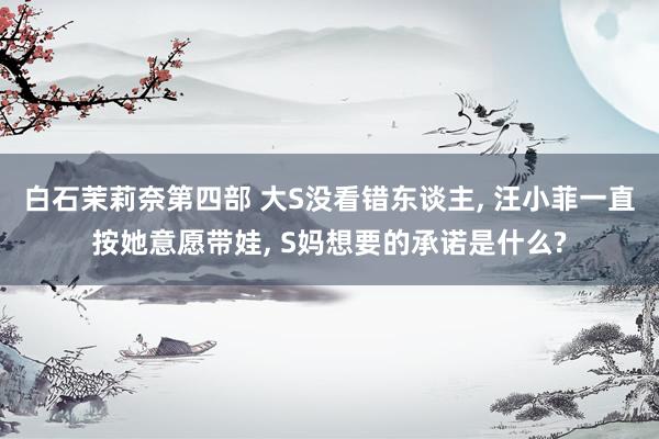 白石茉莉奈第四部 大S没看错东谈主， 汪小菲一直按她意愿带娃， S妈想要的承诺是什么?