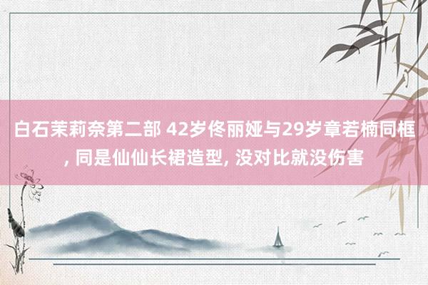 白石茉莉奈第二部 42岁佟丽娅与29岁章若楠同框， 同是仙仙长裙造型， 没对比就没伤害