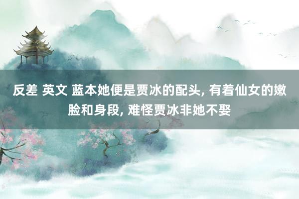 反差 英文 蓝本她便是贾冰的配头， 有着仙女的嫩脸和身段， 难怪贾冰非她不娶