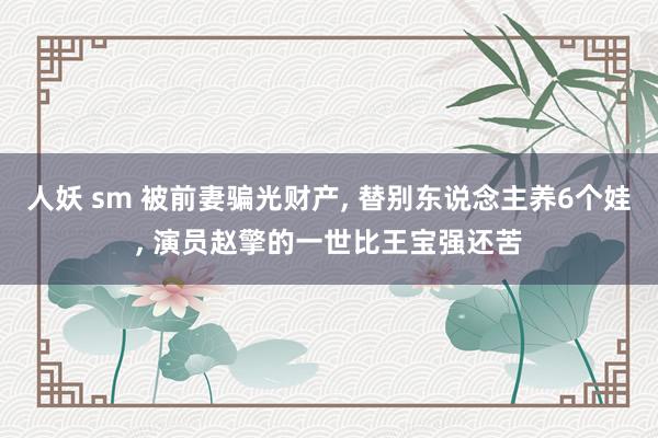 人妖 sm 被前妻骗光财产， 替别东说念主养6个娃， 演员赵擎的一世比王宝强还苦
