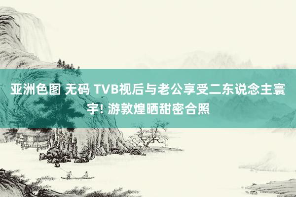 亚洲色图 无码 TVB视后与老公享受二东说念主寰宇! 游敦煌晒甜密合照