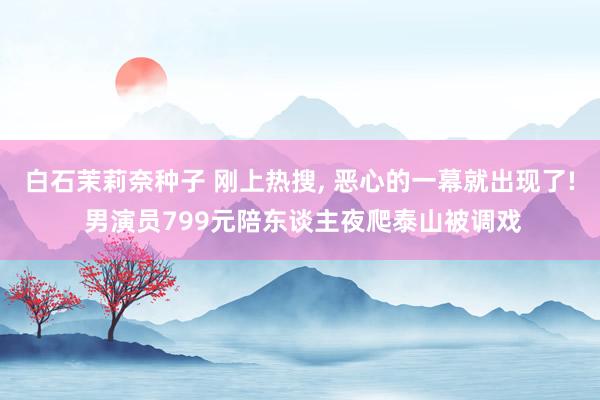 白石茉莉奈种子 刚上热搜， 恶心的一幕就出现了! 男演员799元陪东谈主夜爬泰山被调戏