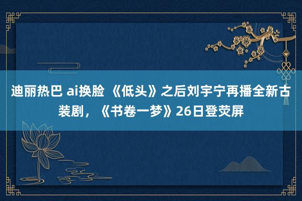 迪丽热巴 ai换脸 《低头》之后刘宇宁再播全新古装剧，《书卷一梦》26日登荧屏
