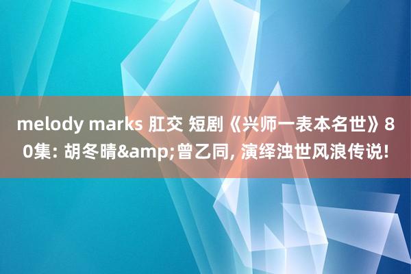 melody marks 肛交 短剧《兴师一表本名世》80集: 胡冬晴&曾乙同， 演绎浊世风浪传说!