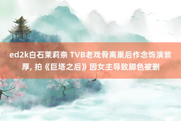 ed2k白石茉莉奈 TVB老戏骨离巢后作念饰演敦厚， 拍《巨塔之后》因女主导致脚色被删